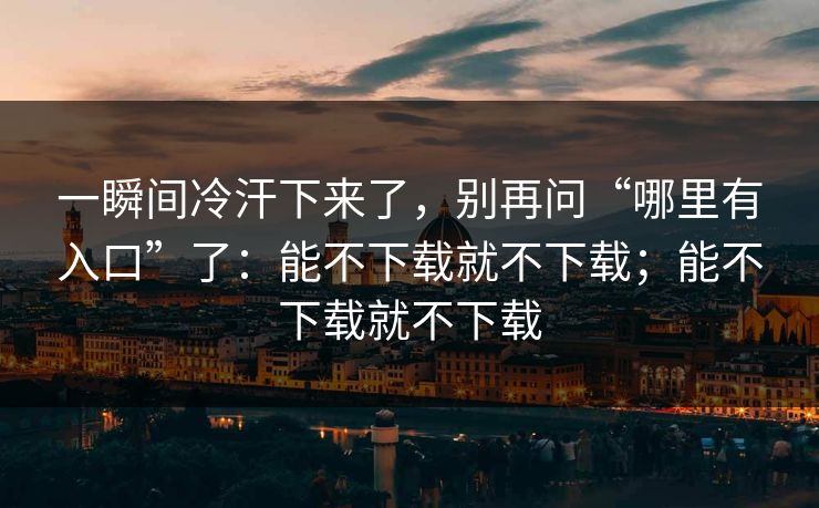 一瞬间冷汗下来了，别再问“哪里有入口”了：能不下载就不下载；能不下载就不下载
