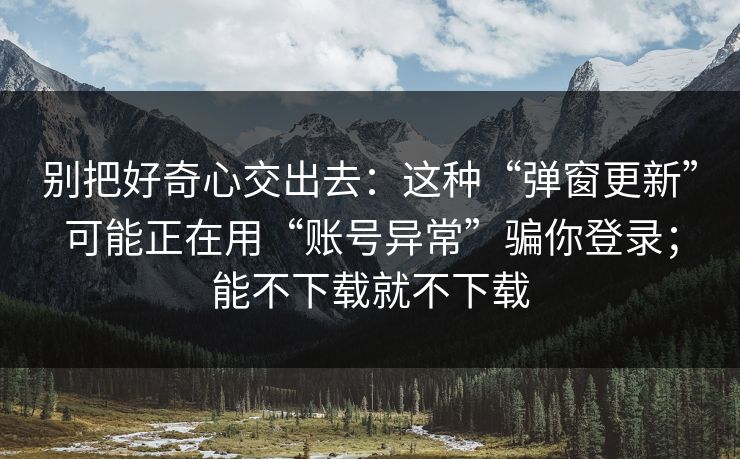 别把好奇心交出去：这种“弹窗更新”可能正在用“账号异常”骗你登录；能不下载就不下载