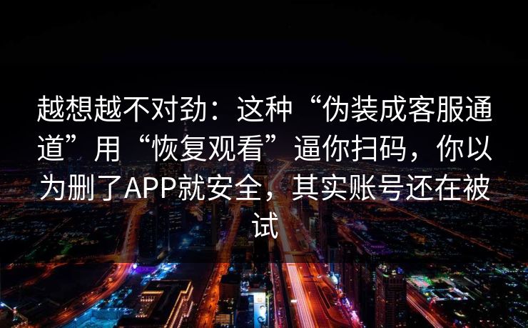越想越不对劲：这种“伪装成客服通道”用“恢复观看”逼你扫码，你以为删了APP就安全，其实账号还在被试