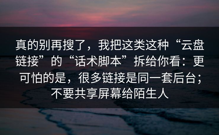 真的别再搜了，我把这类这种“云盘链接”的“话术脚本”拆给你看：更可怕的是，很多链接是同一套后台；不要共享屏幕给陌生人