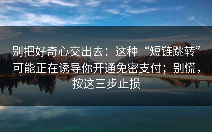 别把好奇心交出去：这种“短链跳转”可能正在诱导你开通免密支付；别慌，按这三步止损