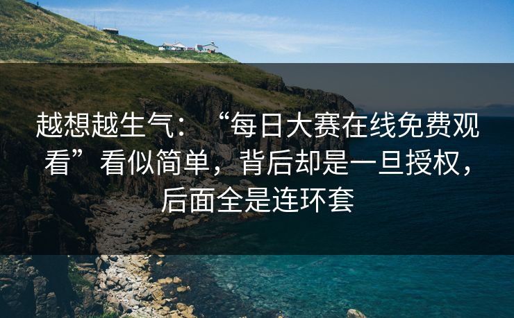 越想越生气：“每日大赛在线免费观看”看似简单，背后却是一旦授权，后面全是连环套