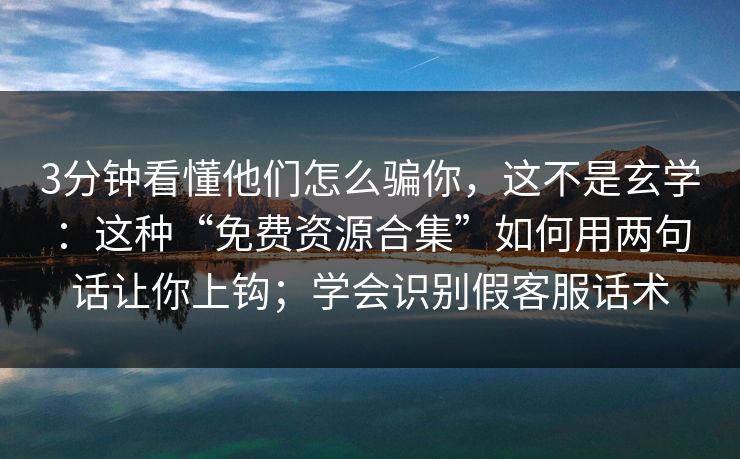 3分钟看懂他们怎么骗你，这不是玄学：这种“免费资源合集”如何用两句话让你上钩；学会识别假客服话术