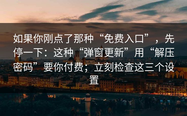 如果你刚点了那种“免费入口”，先停一下：这种“弹窗更新”用“解压密码”要你付费；立刻检查这三个设置