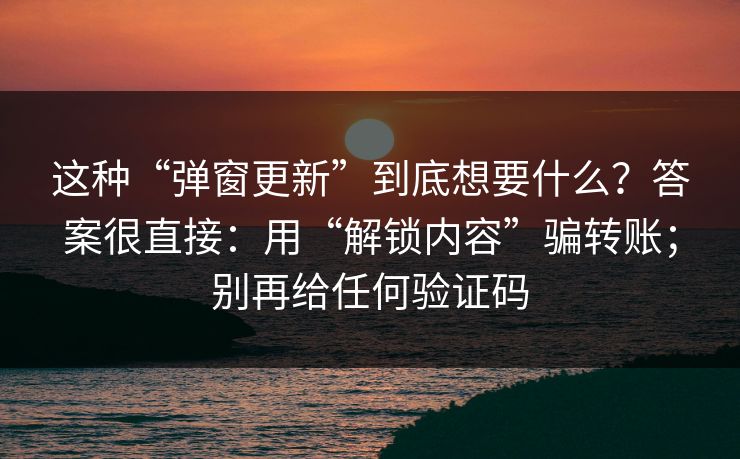 这种“弹窗更新”到底想要什么？答案很直接：用“解锁内容”骗转账；别再给任何验证码