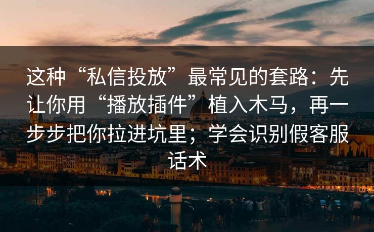 这种“私信投放”最常见的套路：先让你用“播放插件”植入木马，再一步步把你拉进坑里；学会识别假客服话术