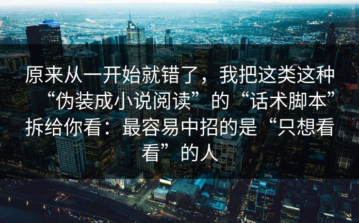 原来从一开始就错了，我把这类这种“伪装成小说阅读”的“话术脚本”拆给你看：最容易中招的是“只想看看”的人