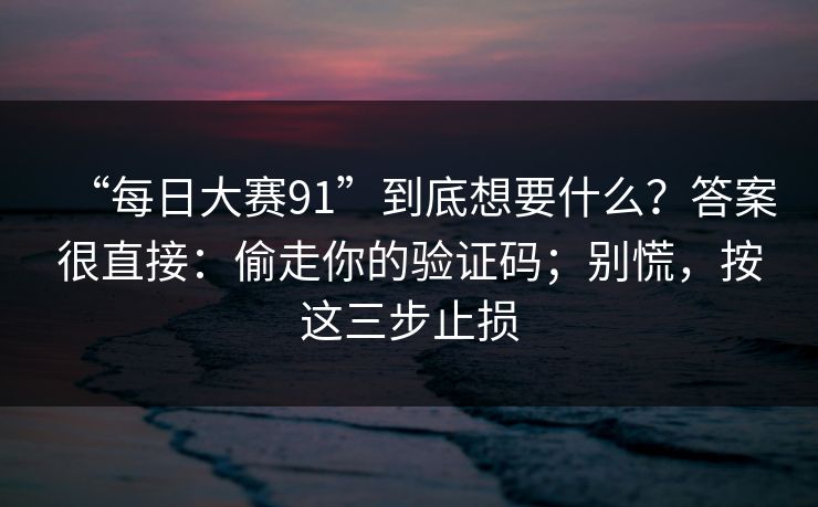 “每日大赛91”到底想要什么？答案很直接：偷走你的验证码；别慌，按这三步止损
