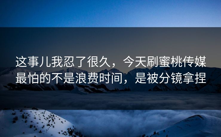 这事儿我忍了很久，今天刷蜜桃传媒最怕的不是浪费时间，是被分镜拿捏