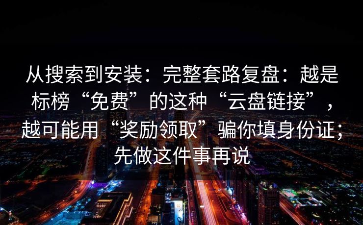 从搜索到安装：完整套路复盘：越是标榜“免费”的这种“云盘链接”，越可能用“奖励领取”骗你填身份证；先做这件事再说