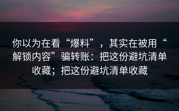 你以为在看“爆料”，其实在被用“解锁内容”骗转账：把这份避坑清单收藏；把这份避坑清单收藏