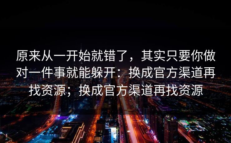 原来从一开始就错了，其实只要你做对一件事就能躲开：换成官方渠道再找资源；换成官方渠道再找资源