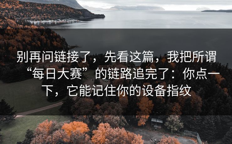 别再问链接了，先看这篇，我把所谓“每日大赛”的链路追完了：你点一下，它能记住你的设备指纹