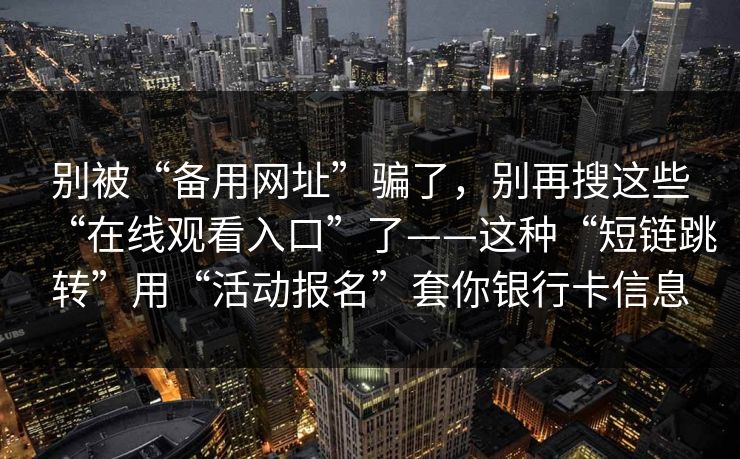 别被“备用网址”骗了，别再搜这些“在线观看入口”了——这种“短链跳转”用“活动报名”套你银行卡信息
