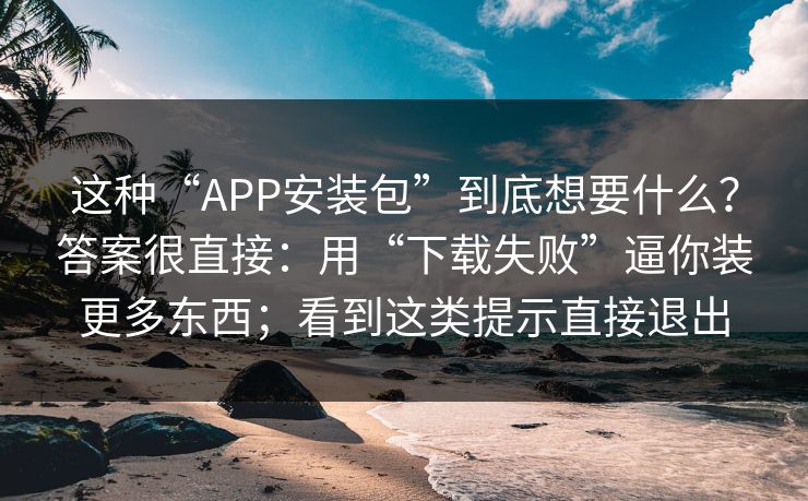 这种“APP安装包”到底想要什么？答案很直接：用“下载失败”逼你装更多东西；看到这类提示直接退出