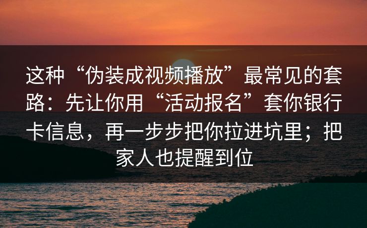 这种“伪装成视频播放”最常见的套路：先让你用“活动报名”套你银行卡信息，再一步步把你拉进坑里；把家人也提醒到位