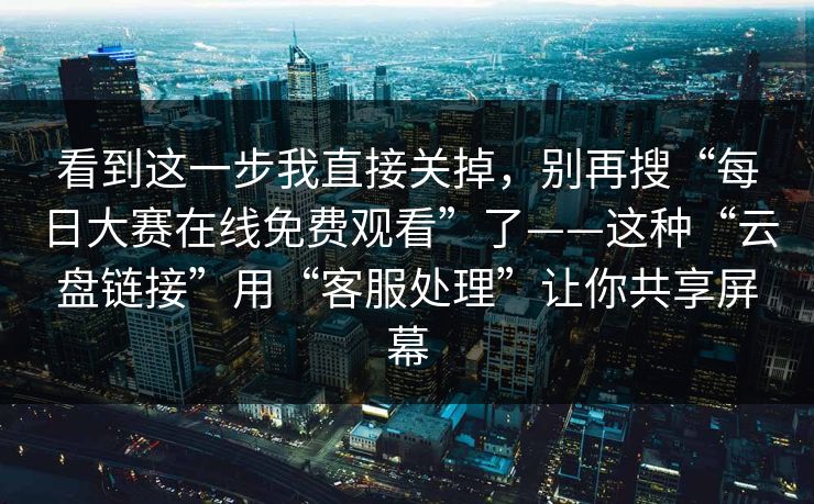 看到这一步我直接关掉，别再搜“每日大赛在线免费观看”了——这种“云盘链接”用“客服处理”让你共享屏幕