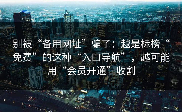 别被“备用网址”骗了：越是标榜“免费”的这种“入口导航”，越可能用“会员开通”收割