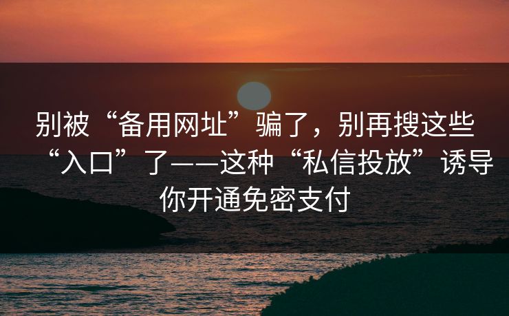 别被“备用网址”骗了，别再搜这些“入口”了——这种“私信投放”诱导你开通免密支付
