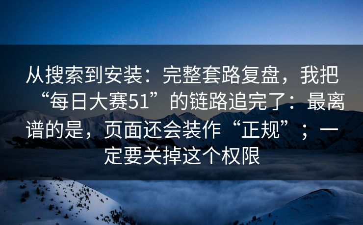 从搜索到安装：完整套路复盘，我把“每日大赛51”的链路追完了：最离谱的是，页面还会装作“正规”；一定要关掉这个权限