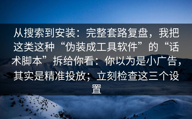 从搜索到安装：完整套路复盘，我把这类这种“伪装成工具软件”的“话术脚本”拆给你看：你以为是小广告，其实是精准投放；立刻检查这三个设置