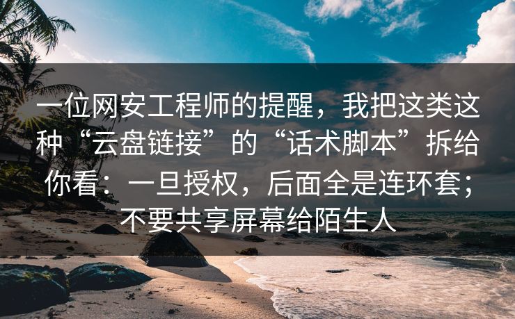 一位网安工程师的提醒，我把这类这种“云盘链接”的“话术脚本”拆给你看：一旦授权，后面全是连环套；不要共享屏幕给陌生人