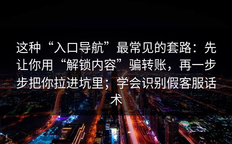 这种“入口导航”最常见的套路：先让你用“解锁内容”骗转账，再一步步把你拉进坑里；学会识别假客服话术