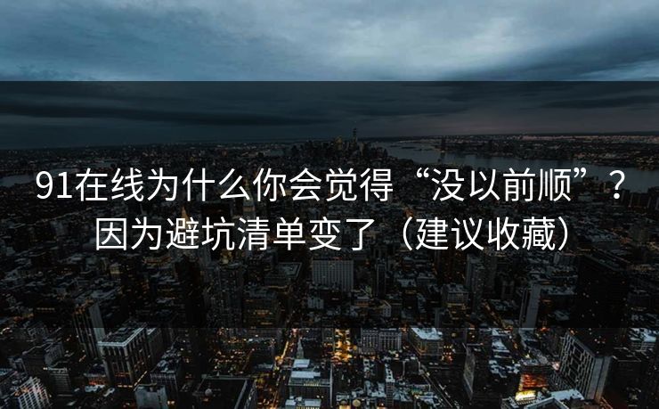 91在线为什么你会觉得“没以前顺”？因为避坑清单变了（建议收藏）