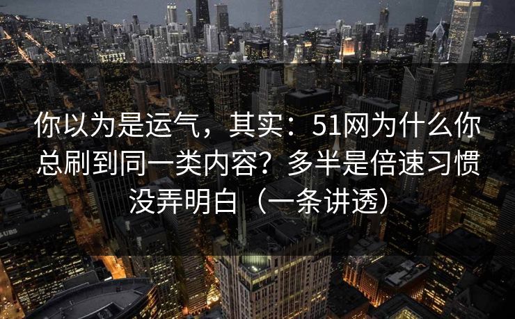 你以为是运气，其实：51网为什么你总刷到同一类内容？多半是倍速习惯没弄明白（一条讲透）