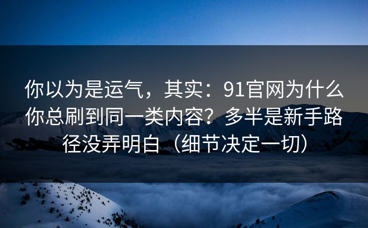 你以为是运气，其实：91官网为什么你总刷到同一类内容？多半是新手路径没弄明白（细节决定一切）
